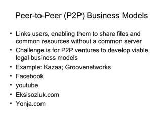 Peer-to-Peer (P2P) Business Models
• Links users, enabling them to share files and
common resources without a common server
• Challenge is for P2P ventures to develop viable,
legal business models
• Example: Kazaa; Groovenetworks
• Facebook
• youtube
• Eksisozluk.com
• Yonja.com
 