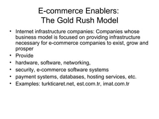 E-commerce Enablers:
The Gold Rush Model
• Internet infrastructure companies: Companies whose
business model is focused on providing infrastructure
necessary for e-commerce companies to exist, grow and
prosper
• Provide
• hardware, software, networking,
• security, e-commerce software systems
• payment systems, databases, hosting services, etc.
• Examples: turkticaret.net, est.com.tr, imat.com.tr
 
