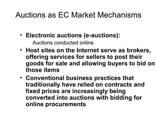 Auctions as EC Market Mechanisms
• Electronic auctions (e-auctions):
Auctions conducted online
• Host sites on the Internet serve as brokers,
offering services for sellers to post their
goods for sale and allowing buyers to bid on
those items
• Conventional business practices that
traditionally have relied on contracts and
fixed prices are increasingly being
converted into auctions with bidding for
online procurements
 