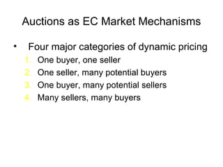 Auctions as EC Market Mechanisms
• Four major categories of dynamic pricing
1. One buyer, one seller
2. One seller, many potential buyers
3. One buyer, many potential sellers
4. Many sellers, many buyers
 