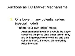 Auctions as EC Market Mechanisms
3. One buyer, many potential sellers
(special model)
“name-your-own-price” model:
Auction model in which a would-be buyer
specifies the price (and other terms) they
are willing to pay to any willing and able
seller. It is a C2B model, pioneered by
Priceline.com
 
