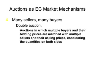 Auctions as EC Market Mechanisms
4. Many sellers, many buyers
Double auction:
Auctions in which multiple buyers and their
bidding prices are matched with multiple
sellers and their asking prices, considering
the quantities on both sides
 