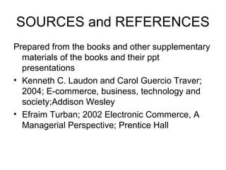 SOURCES and REFERENCES
Prepared from the books and other supplementary
materials of the books and their ppt
presentations
• Kenneth C. Laudon and Carol Guercio Traver;
2004; E-commerce, business, technology and
society;Addison Wesley
• Efraim Turban; 2002 Electronic Commerce, A
Managerial Perspective; Prentice Hall
 