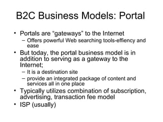 B2C Business Models: Portal
• Portals are “gateways” to the Internet
– Offers powerful Web searching tools-effiency and
ease
• But today, the portal business model is in
addition to serving as a gateway to the
Internet;
– It is a destination site
– provide an integrated package of content and
services all in one place
• Typically utilizes combination of subscription,
advertising, transaction fee model
• ISP (usually)
 