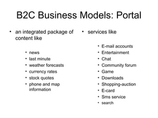 B2C Business Models: Portal
• an integrated package of
content like
• news
• last minute
• weather forecasts
• currency rates
• stock quotes
• phone and map
information
• services like
• E-mail accounts
• Entertainment
• Chat
• Community forum
• Game
• Downloads
• Shopping-auction
• E-card
• Sms service
• search
 