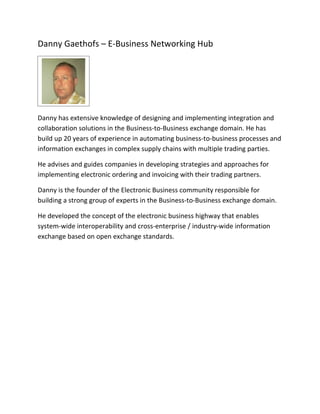 Danny Gaethofs – E-Business Networking Hub




Danny has extensive knowledge of designing and implementing integration and
collaboration solutions in the Business-to-Business exchange domain. He has
build up 20 years of experience in automating business-to-business processes and
information exchanges in complex supply chains with multiple trading parties.

He advises and guides companies in developing strategies and approaches for
implementing electronic ordering and invoicing with their trading partners.

Danny is the founder of the Electronic Business community responsible for
building a strong group of experts in the Business-to-Business exchange domain.

He developed the concept of the electronic business highway that enables
system-wide interoperability and cross-enterprise / industry-wide information
exchange based on open exchange standards.
 
