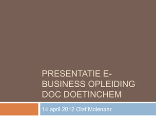 PRESENTATIE E-
BUSINESS OPLEIDING
DOC DOETINCHEM
14 april 2012 Olaf Molenaar
 