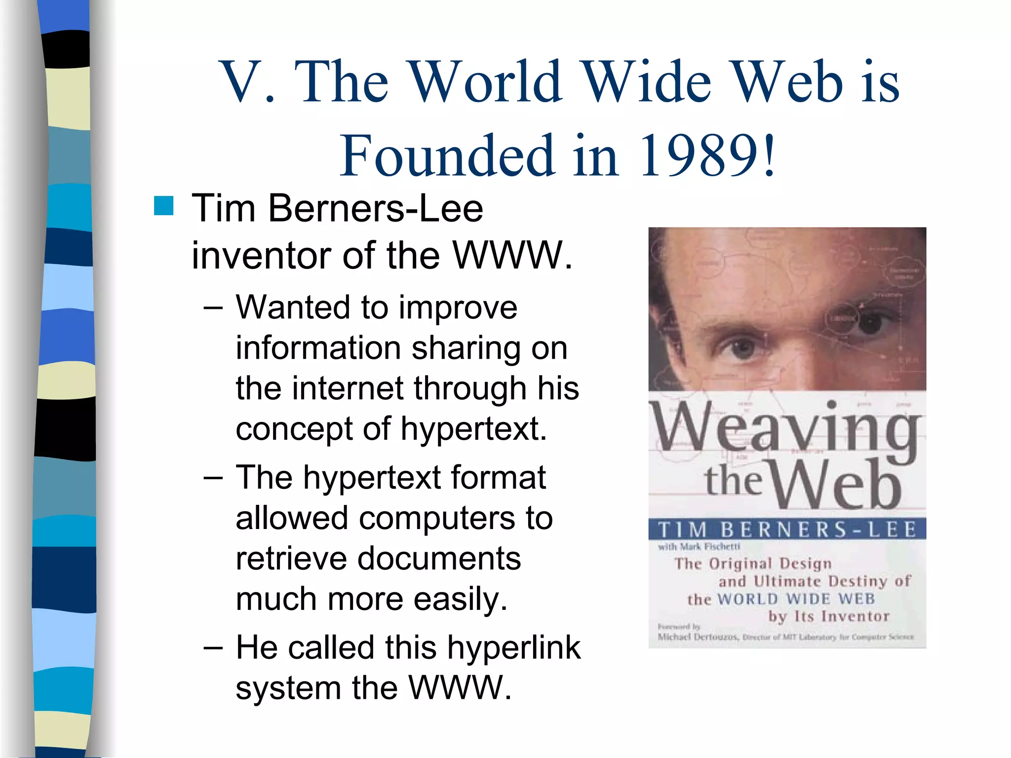 V. The World Wide Web is Founded in 1989! Tim Berners-Lee inventor of the WWW. Wanted to improve information sharing on the internet through his concept of hypertext. The hypertext format allowed computers to retrieve documents much more easily. He called this hyperlink system the WWW.  