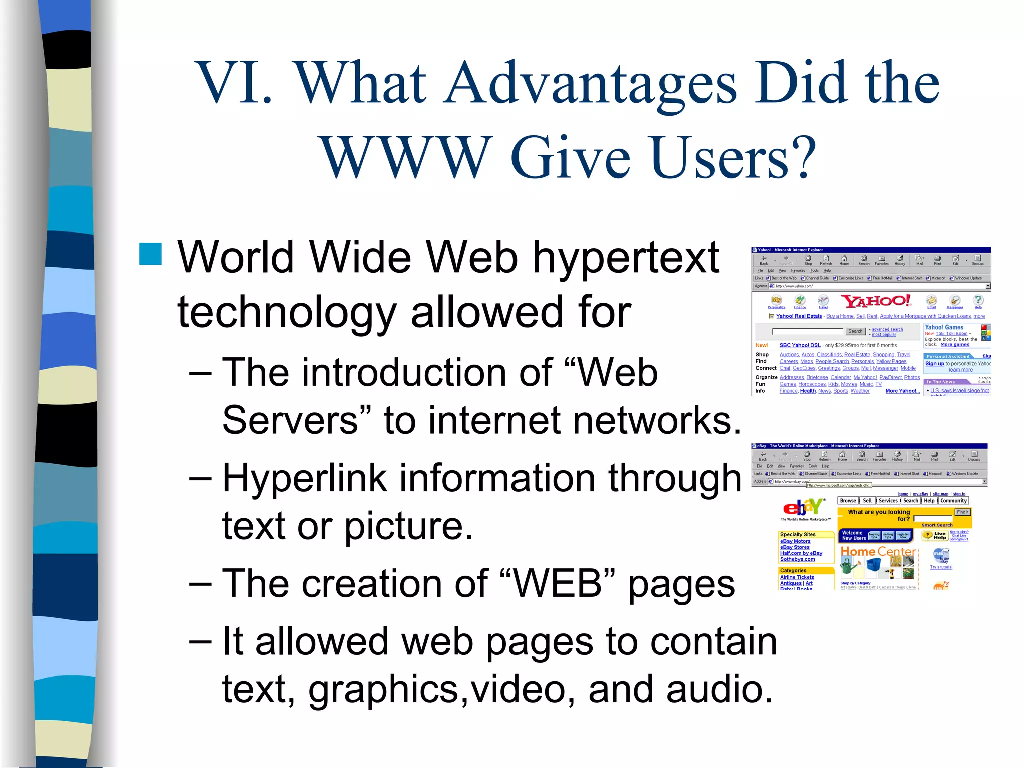 VI. What Advantages Did the WWW Give Users? World Wide Web hypertext technology allowed for The introduction of “Web Servers” to internet networks. Hyperlink information through text or picture. The creation of “WEB” pages  It allowed web pages to contain text, graphics,video, and audio. 