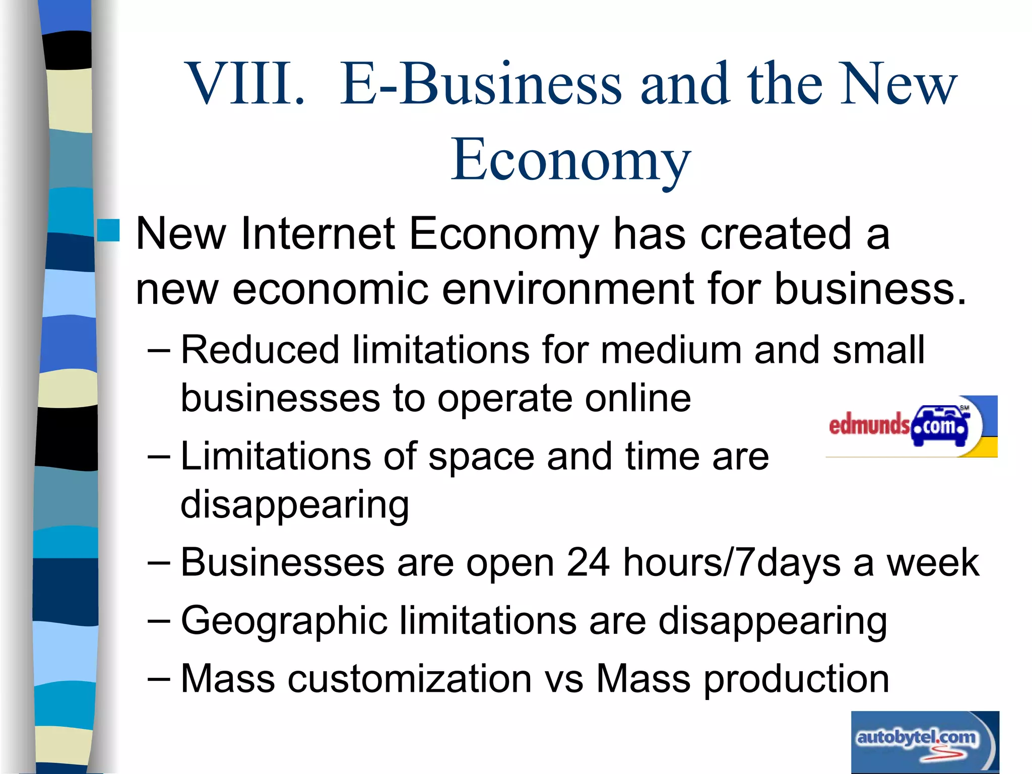 VIII.  E-Business and the New Economy New Internet Economy has created a new economic environment for business. Reduced limitations for medium and small businesses to operate online Limitations of space and time are disappearing Businesses are open 24 hours/7days a week Geographic limitations are disappearing Mass customization vs Mass production 