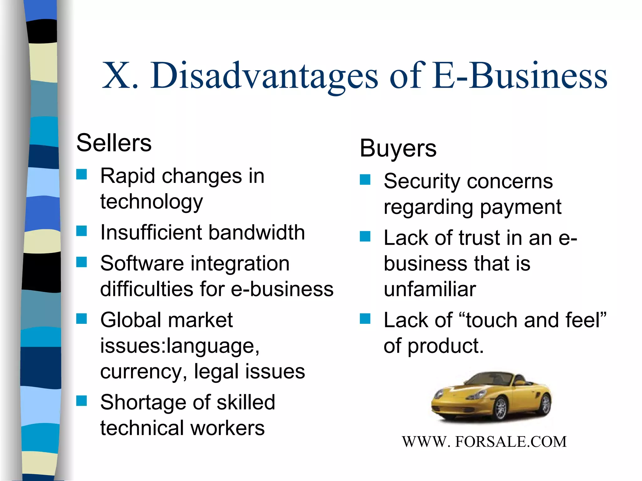 X. Disadvantages of E-Business Sellers Rapid changes in technology Insufficient bandwidth Software integration difficulties for e-business Global market issues:language, currency, legal issues Shortage of skilled technical workers Buyers Security concerns regarding payment Lack of trust in an e-business that is unfamiliar Lack of “touch and feel” of product. WWW. FORSALE.COM 