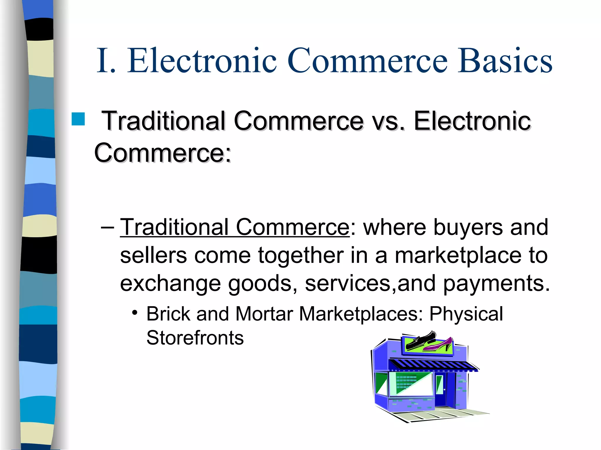I. Electronic Commerce Basics Traditional Commerce vs. Electronic Commerce: Traditional Commerce : where buyers and sellers come together in a marketplace to exchange goods, services,and payments. Brick and Mortar Marketplaces: Physical Storefronts 