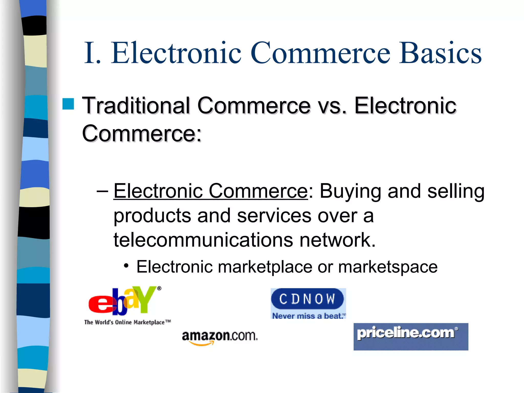 I. Electronic Commerce Basics Traditional Commerce vs. Electronic Commerce: Electronic Commerce : Buying and selling products and services over a telecommunications network. Electronic marketplace or marketspace 
