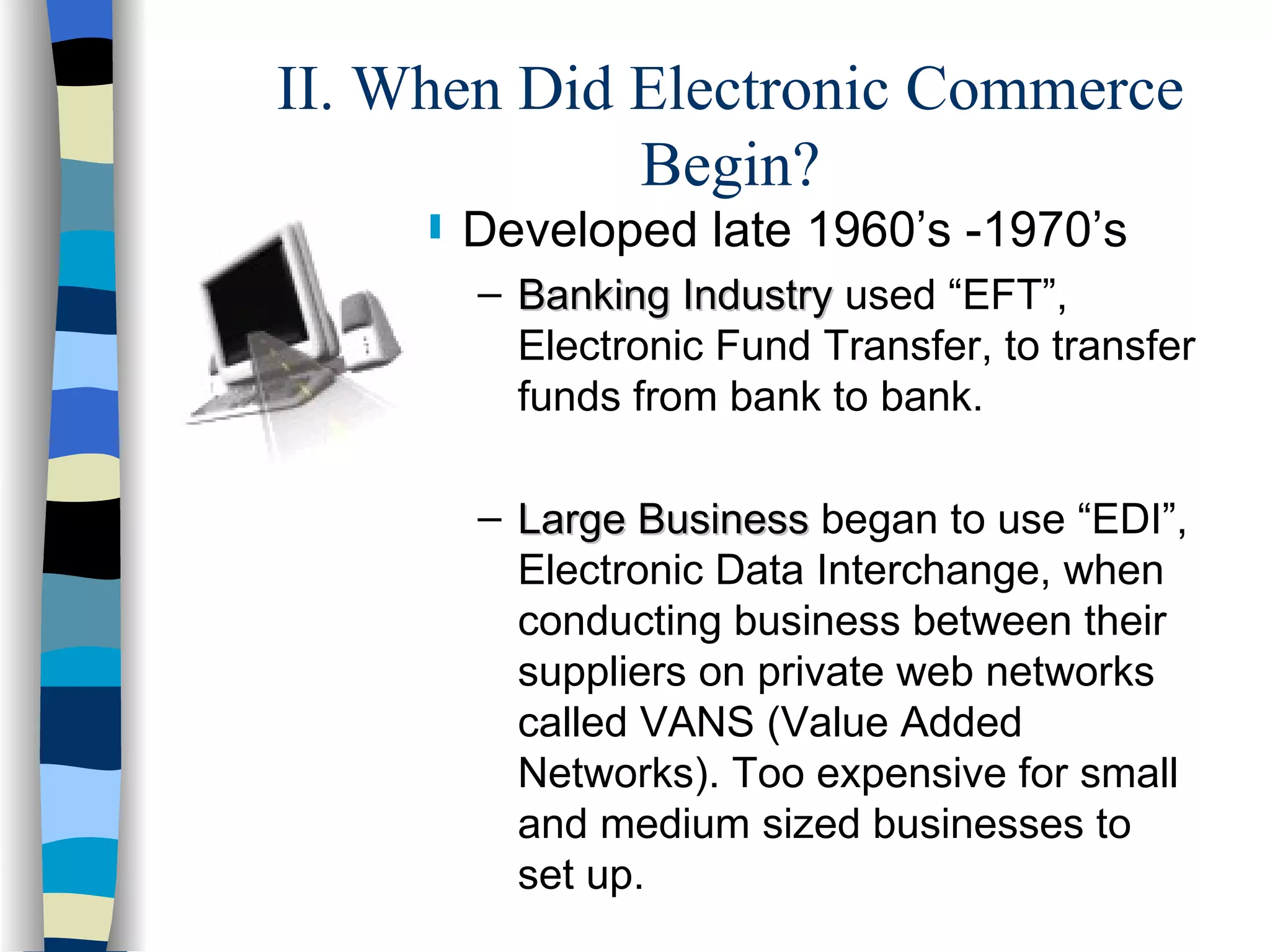 II. When Did Electronic Commerce Begin? Developed late 1960’s -1970’s Banking Industry  used “EFT”, Electronic Fund Transfer, to transfer funds from bank to bank. Large Business  began to use “EDI”, Electronic Data Interchange, when conducting business between their suppliers on private web networks called VANS (Value Added Networks). Too expensive for small and medium sized businesses to set up. 