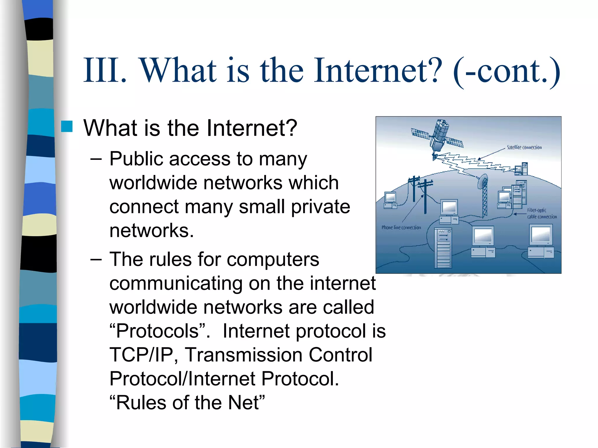 III. What is the Internet? (-cont.) What is the Internet? Public access to many worldwide networks which connect many small private networks. The rules for computers communicating on the internet worldwide networks are called “Protocols”.  Internet protocol is TCP/IP, Transmission Control Protocol/Internet Protocol. “Rules of the Net” 