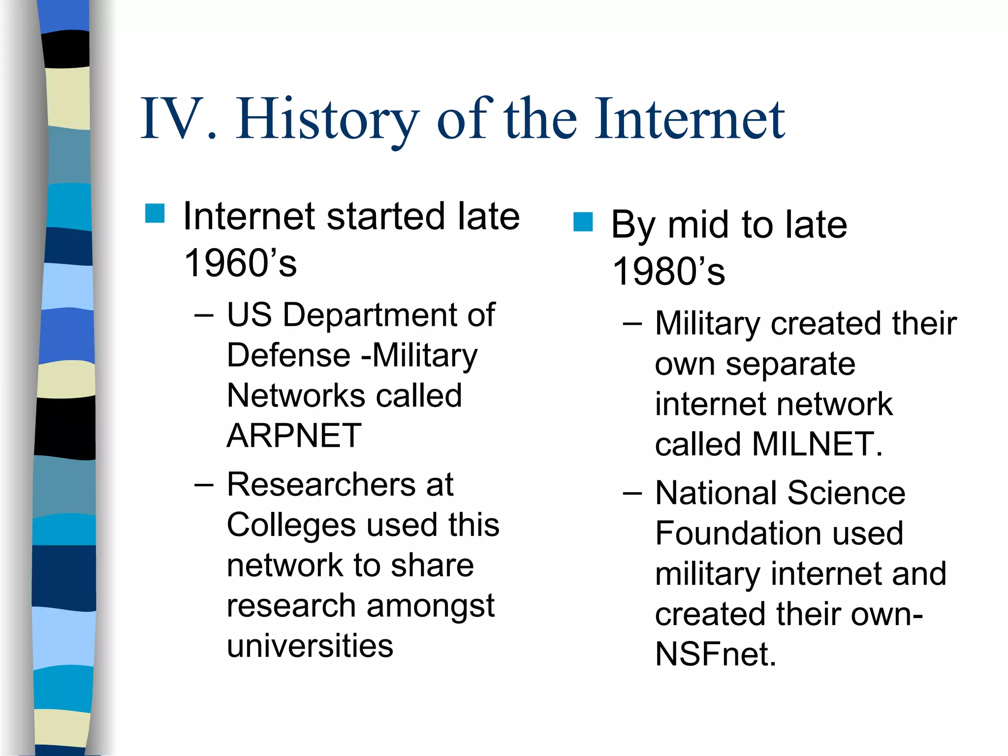 IV. History of the Internet Internet started late 1960’s US Department of Defense -Military Networks called ARPNET Researchers at Colleges used this network to share research amongst universities By mid to late 1980’s Military created their own separate internet network called MILNET. National Science Foundation used military internet and created their own-NSFnet. 