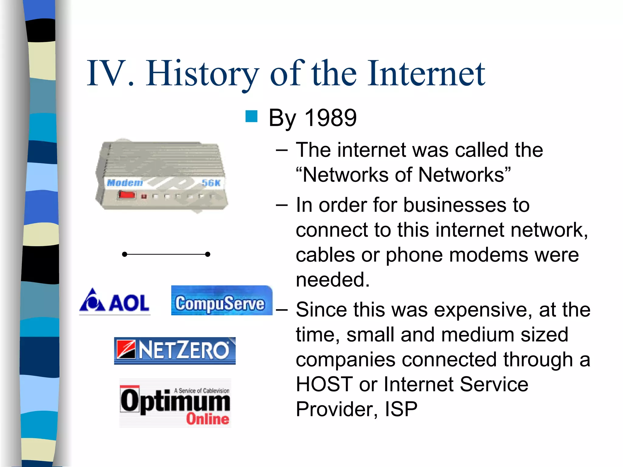 IV. History of the Internet By 1989 The internet was called the “Networks of Networks” In order for businesses to connect to this internet network, cables or phone modems were needed.  Since this was expensive, at the time, small and medium sized companies connected through a HOST or Internet Service Provider, ISP 
