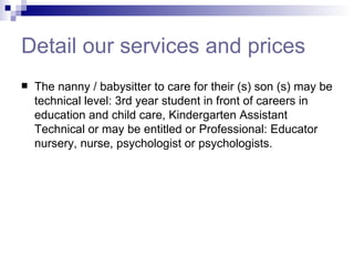 Detail our services and prices The nanny / babysitter to care for their (s) son (s) may be technical level: 3rd year student in front of careers in education and child care, Kindergarten Assistant Technical or may be entitled or Professional: Educator nursery, nurse, psychologist or psychologists.  