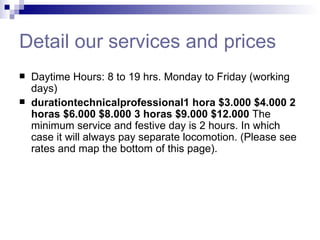 Detail our services and prices Daytime Hours: 8 to 19 hrs. Monday to Friday (working days) durationtechnicalprofessional1 hora   $3.000   $4.000   2 horas   $6.000   $8.000   3 horas   $9.000   $12.000   The minimum service and festive day is 2 hours. In which case it will always pay separate locomotion. (Please see rates and map the bottom of this page).  