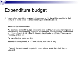 Expenditure budget Locomotion: babysitting services in the amount of this day will be specified in their budgets, in some cases paid locomotion apart and not in others.    Babysitter for hours monthly  We can make a monthly budget for several days and hours a week, morning noon or noon Monday through Friday afternoon. For example: Monday through Friday from 8 to 12 hours, from 9 to 13, 15 to 18, Monday, Wednesday and Friday, Tuesday and Thursday, and so on.  We have full-time nanny service.  (Monday to Friday from 8 to 17, from 8 to 18, from 9 to 19 hrs).      To apply for services online quote for hours, nights, some days, half days or weekend. 