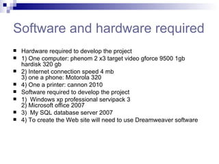 Software and hardware required Hardware required to develop the project 1) One computer: phenom 2 x3 target video gforce 9500 1gb hardisk 320 gb 2) Internet connection speed 4 mb 3) one a phone: Motorola 320 4) One a printer: cannon 2010 Software required to develop the project 1)  Windows xp professional servipack 3 2) Microsoft office 2007 3)  My SQL database server 2007 4) To create the Web site will need to use Dreamweaver software  