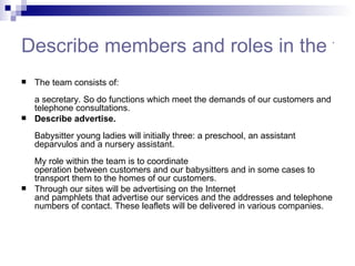 Describe members and roles in the team The team consists of:  a secretary. So do functions which meet the demands of our customers and telephone consultations.  Describe advertise. Babysitter young ladies will initially three: a preschool, an assistant deparvulos and a nursery assistant.     My role within the team is to coordinate  operation between customers and our babysitters and in some cases to transport them to the homes of our customers. Through our sites will be advertising on the Internet  and pamphlets that advertise our services and the addresses and telephone numbers of contact. These leaflets will be delivered in various companies. 