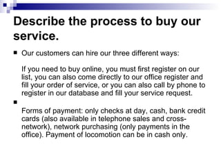 Describe the process to buy our service. Our customers can hire our three different ways:  If you need to buy online, you must first register on our list, you can also come directly to our office register and fill your order of service, or you can also call by phone to register in our database and fill your service request. Forms of payment: only checks at day, cash, bank credit cards (also available in telephone sales and cross-network), network purchasing (only payments in the office). Payment of locomotion can be in cash only.  