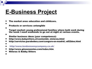 E-Business Project   The market area: education and childcare.  Products or services: untangible Target market: young professional families where both work during the week I need weekends to go out at night at various events. Similar business ideas (your competence):  http://www.babysitters.cl/contenido_ninieras.html  http://servicios.parabebes.com/canguro-en-madrid_vd52dee.html   http://www.londonnannycompany.co.uk/ http://www.ginasnannies.com/index.htm Niñeras & Babby Sitters    