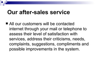   Our after-sales service All our customers will be contacted internet through your mail or telephone to assess their level of satisfaction with services, address their criticisms, needs, complaints, suggestions, compliments and possible improvements in the system.  