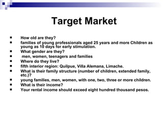                 Target Market How old are they?  families of young professionals aged 25 years and more Children as young as 10 days for early stimulation.  What gender are they?    men, women, teenagers and families  Where do they live?  fifth interior reg ion: Quilpue, Villa Alemana, Limache. What is their family structure (number of children, extended family, etc.)?  young families, men, women, with one, two, three or more children. What is their income?  Your rental income should exceed eight hundred thousand pesos.   