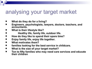 analysing  your target market What do they do for a living?  Engineers, psychologists, lawyers, doctors, teachers, and accountants. What is their lifestyle like?  Healthy life, family life, outdoor life.  How do they like to spend their spare time?  Enjoy family life, enjoy life together.  What motivates them?  families looking for the best service in childcare.  What is the size of your target market?  Ten to fifty families who may need care services and educate their children   