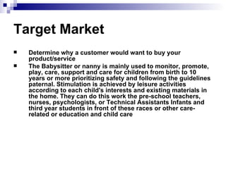 Target Market   Determine why a customer would want to buy your product/service The Babysitter or nanny is mainly used to monitor, promote, play, care, support and care for children from birth to 10 years or more prioritizing safety and following the guidelines paternal. Stimulation is achieved by leisure activities according to each child's interests and existing materials in the home. They can do this work the pre-school teachers, nurses, psychologists, or Technical Assistants Infants and third year students in front of these races or other care-related or education and child care   