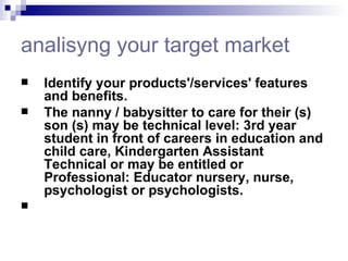 analisyng  your target market Identify your products'/services' features and benefits.  The nanny / babysitter to care for their (s) son (s) may be technical level: 3rd year student in front of careers in education and child care, Kindergarten Assistant Technical or may be entitled or Professional: Educator nursery, nurse, psychologist or psychologists.    
