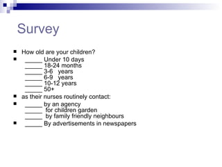   Survey How old are your children?    _____ Under 10 days   _____ 18-24 months   _____ 3-6   years    _____ 6-9   years   _____ 10-12 years    _____ 50+  as their nurses routinely contact:     _____ by an agency    _____  for children garden    _____  by family friendly neighbours    _____ By advertisements in newspapers 