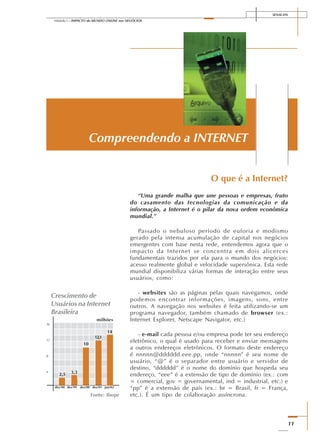 SENAI-DN
11
Módulo I – IMPACTO do MUNDO ONLINE nos NEGÓCIOS
O que é a Internet?
“Uma grande malha que une pessoas e empresas, fruto
do casamento das tecnologias da comunicação e da
informação, a Internet é o pilar da nova ordem econômica
mundial.”
Passado o nebuloso período de euforia e modismo
gerado pela intensa acumulação de capital nos negócios
emergentes com base nesta rede, entendemos agora que o
impacto da Internet se concentra em dois alicerces
fundamentais trazidos por ela para o mundo dos negócios:
acesso realmente global e velocidade supersônica. Esta rede
mundial disponibiliza várias formas de interação entre seus
usuários, como:
- websites são as páginas pelas quais navegamos, onde
podemos encontrar informações, imagens, sons, entre
outros. A navegação nos websites é feita utilizando-se um
programa navegador, também chamado de browser (ex.:
Internet Explorer, Netscape Navigator, etc.)
- e-mail cada pessoa e/ou empresa pode ter seu endereço
eletrônico, o qual é usado para receber e enviar mensagens
a outros endereços eletrônicos. O formato deste endereço
é nnnnn@dddddd.eee.pp, onde “nnnnn” é seu nome de
usuário, “@” é o separador entre usuário e servidor de
destino, “dddddd” é o nome do domínio que hospeda seu
endereço, “eee” é a extensão de tipo de domínio (ex.: com
= comercial, gov = governamental, ind = industrial, etc.) e
“pp” é a extensão de país (ex.: br = Brasil, fr = França,
etc.). É um tipo de colaboração assíncrona.
Compreendendo a INTERNET
16
12
8
4
dez/98
2,5
dez/99 jun/02dez/01dez/00
3,3
10
12,1
14
Crescimento de
Usuários na Internet
Brasileira
Fonte: Ibope
milhões
 