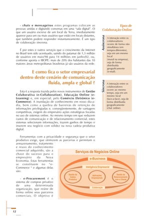 12
- chats e mensageiros estes programas colocam as
pessoas unidas e digitando conversas em uma “sala digital”. O
que um usuário escreve de um local da Terra, imediatamente
aparece para um ou mais usuários que estão em locais distantes,
que também podem responder instantaneamente. É um tipo
de colaboração síncrona.
É por estes e outros serviços que o crescimento da Internet
no Brasil tem sido acentuado, saindo do patamar de 1,3 milhão
de usuários em maio/98 para 14 milhões em junho/02, ou,
conforme aponta o IBOPE: mais de 20% dos habitantes das 10
maiores áreas metropolitanas brasileiras já são usuários da rede.
E como fica o setor empresarial
dentro deste cenário de comunicação
fluida, ampla e global ?
Esta é a resposta trazida pelos novos instrumentos de Gestão
Colaborativa (e-Collaboration), Educação Online (e-
Learning) e, em especial, pelo Comércio Eletrônico (e-
Commerce). A inundação de conhecimento em nosso dia-a-
dia, bem como a quebra de barreiras de retenção de
informações privilegiadas e, conseqüentemente, de vantagens
competitivas, exigem do empresário ações estratégicas focadas
no uso de sistemas online. Ao mesmo tempo em que reduzem
custos de comunicação e de relacionamento comercial, estes
sistemas selecionam informações, trazem ganhos de tempo e
inserem seu negócio com solidez na nova cadeia produtiva
digital.
Ferramentas com a privacidade e segurança que o setor
produtivo exige, que otimizem as parcerias e permitam o
armazenamento, tratamento
e reuso do conhecimento
comercial adquirido, são a
chave do sucesso para o
empresário da Nova
Economia. Estas ferramentas
se constituem no “e-
Commerce “ e algumas delas
são:
- e-Procurement é o
sistema de compras privativo
de uma determinada
organização, que reúne de
forma online seus parceiros
comerciais. O objetivo é
Tipos de
Colaboração Online
Assíncrona
A interação entre os
colaboradores
ocorre de forma não
simultânea (em
tempos diferentes),
seja em um mesmo
local
(mural na empresa),
seja de forma
distribuída
geograficamente
(e-mail).
A interação entre os
colaboradores
ocorre ao mesmo
tempo, seja em um
mesmo local
(face-a-face), seja de
forma distribuída
geograficamente
(chat online).
Síncrona
 