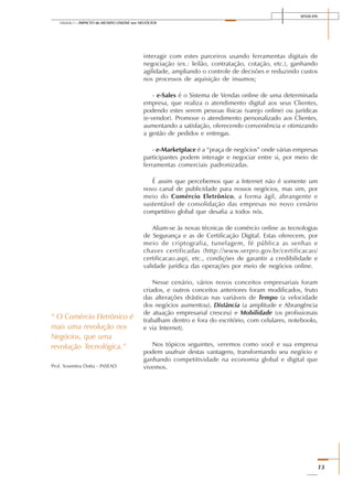 SENAI-DN
13
Módulo I – IMPACTO do MUNDO ONLINE nos NEGÓCIOS
interagir com estes parceiros usando ferramentas digitais de
negociação (ex.: leilão, contratação, cotação, etc.), ganhando
agilidade, ampliando o controle de decisões e reduzindo custos
nos processos de aquisição de insumos;
- e-Sales é o Sistema de Vendas online de uma determinada
empresa, que realiza o atendimento digital aos seus Clientes,
podendo estes serem pessoas físicas (varejo online) ou jurídicas
(e-vendor). Promove o atendimento personalizado aos Clientes,
aumentando a satisfação, oferecendo conveniência e otimizando
a gestão de pedidos e entregas.
- e-Marketplace é a “praça de negócios” onde várias empresas
participantes podem interagir e negociar entre si, por meio de
ferramentas comerciais padronizadas.
É assim que percebemos que a Internet não é somente um
novo canal de publicidade para nossos negócios, mas sim, por
meio do Comércio Eletrônico, a forma ágil, abrangente e
sustentável de consolidação das empresas no novo cenário
competitivo global que desafia a todos nós.
Aliam-se às novas técnicas de comércio online as tecnologias
de Segurança e as de Certificação Digital. Estas oferecem, por
meio de criptografia, tunelagem, fé pública as senhas e
chaves certificadas (http://www.serpro.gov.br/certificacao/
certificacao.asp), etc., condições de garantir a credibilidade e
validade jurídica das operações por meio de negócios online.
Nesse cenário, vários novos conceitos empresariais foram
criados, e outros conceitos anteriores foram modificados, fruto
das alterações drásticas nas variáveis de Tempo (a velocidade
dos negócios aumentou), Distância (a amplitude e Abrangência
de atuação empresarial cresceu) e Mobilidade (os profissionais
trabalham dentro e fora do escritório, com celulares, notebooks,
e via Internet).
Nos tópicos seguintes, veremos como você e sua empresa
podem usufruir destas vantagens, transformando seu negócio e
ganhando competitividade na economia global e digital que
vivemos.
“ O Comércio Eletrônico é
mais uma revolução nos
Negócios, que uma
revolução Tecnológica.”
Prof. Soumitra Dutta - INSEAD
 
