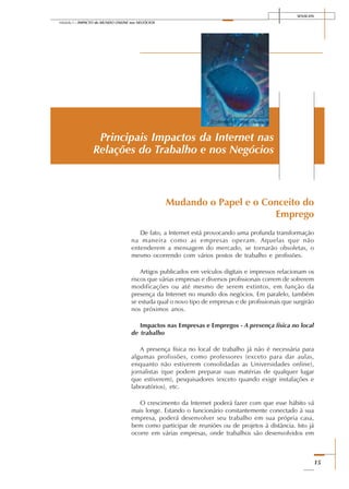 SENAI-DN
15
Módulo I – IMPACTO do MUNDO ONLINE nos NEGÓCIOS
Mudando o Papel e o Conceito do
Emprego
De fato, a Internet está provocando uma profunda transformação
na maneira como as empresas operam. Aquelas que não
entenderem a mensagem do mercado, se tornarão obsoletas, o
mesmo ocorrendo com vários postos de trabalho e profissões.
Artigos publicados em veículos digitais e impressos relacionam os
riscos que várias empresas e diversos profissionais correm de sofrerem
modificações ou até mesmo de serem extintos, em função da
presença da Internet no mundo dos negócios. Em paralelo, também
se estuda qual o novo tipo de empresas e de profissionais que surgirão
nos próximos anos.
Impactos nas Empresas e Empregos - A presença física no local
de trabalho
A presença física no local de trabalho já não é necessária para
algumas profissões, como professores (exceto para dar aulas,
enquanto não estiverem consolidadas as Universidades online),
jornalistas (que podem preparar suas matérias de qualquer lugar
que estiverem), pesquisadores (exceto quando exigir instalações e
laboratórios), etc.
O crescimento da Internet poderá fazer com que esse hábito vá
mais longe. Estando o funcionário constantemente conectado à sua
empresa, poderá desenvolver seu trabalho em sua própria casa,
bem como participar de reuniões ou de projetos à distância. Isto já
ocorre em várias empresas, onde trabalhos são desenvolvidos em
Principais Impactos da Internet nas
Relações do Trabalho e nos Negócios
 