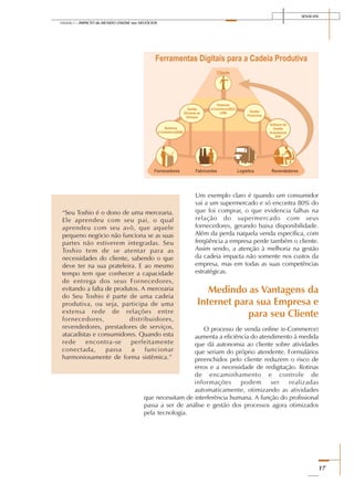 SENAI-DN
17
Módulo I – IMPACTO do MUNDO ONLINE nos NEGÓCIOS
Um exemplo claro é quando um consumidor
vai a um supermercado e só encontra 80% do
que foi comprar, o que evidencia falhas na
relação do supermercado com seus
fornecedores, gerando baixa disponibilidade.
Além da perda naquela venda específica, com
freqüência a empresa perde também o cliente.
Assim sendo, a atenção à melhoria na gestão
da cadeia impacta não somente nos custos da
empresa, mas em todas as suas competências
estratégicas.
Medindo as Vantagens da
Internet para sua Empresa e
para seu Cliente
O processo de venda online (e-Commerce)
aumenta a eficiência do atendimento à medida
que dá autonomia ao cliente sobre atividades
que seriam do próprio atendente. Formulários
preenchidos pelo cliente reduzem o risco de
erros e a necessidade de redigitação. Rotinas
de encaminhamento e controle de
informações podem ser realizadas
automaticamente, otimizando as atividades
que necessitam de interferência humana. A função do profissional
passa a ser de análise e gestão dos processos agora otimizados
pela tecnologia.
“Seu Toshio é o dono de uma mercearia.
Ele aprendeu com seu pai, o qual
aprendeu com seu avô, que aquele
pequeno negócio não funciona se as suas
partes não estiverem integradas. Seu
Toshio tem de se atentar para as
necessidades do cliente, sabendo o que
deve ter na sua prateleira. E ao mesmo
tempo tem que conhecer a capacidade
de entrega dos seus Fornecedores,
evitando a falta de produtos. A mercearia
do Seu Toshio é parte de uma cadeia
produtiva, ou seja, participa de uma
extensa rede de relações entre
fornecedores, distribuidores,
revendedores, prestadores de serviços,
atacadistas e consumidores. Quando esta
rede encontra-se perfeitamente
conectada, passa a funcionar
harmoniosamente de forma sistêmica.”
 