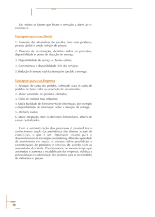 18
São muitos os fatores que levam o mercado a aderir ao e-
commerce:
Vantagens para seu cliente
1. Aumento das alternativas de escolha, com mais produtos,
procura global e ampla seleção de preços;
2. Procura de informação, detalhes sobre os produtos,
disponibilidade e ponto de situação de entrega;
3. Disponibilidade de serviço a clientes online;
4. Conveniência e disponibilidade 24h dos serviços;
5. Redução do tempo total das transações (pedido a entrega).   
Vantagens para sua Empresa
1. Redução de custo dos pedidos, sobretudo para os casos de
pedidos de baixo valor ou repetição de encomendas;
2. Maior variedade de produtos ofertados;
3. Ciclo de compra mais reduzido;
4. Maior facilidade de fornecimento de informação, por exemplo
a disponibilidade de informação sobre a situação da entrega;
5. Menores custos;
6. Maior integração entre os diferentes fornecedores, através de
canais centralizados.
Com a automatização dos processos é possível ter o
conhecimento amplo das preferências dos clientes através de
estatísticas, o que é um importante insumo para o
desenvolvimento de estratégias de marketing. Além da capacidade
de atendimento em massa, os sistemas online possibilitam a
customização de produtos e serviços de acordo com as
necessidades do cliente. O e-Commerce, ao mesmo tempo que
automatiza e aumenta a escalabilidade das empresas, viabiliza a
personalização e customização dos produtos para as necessidades
de indivíduos e grupos.
 