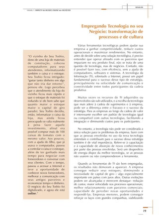 SENAI-DN
19
Módulo I – IMPACTO do MUNDO ONLINE nos NEGÓCIOS
Empregando Tecnologia no seu
Negócio: transformação de
processos e de cultura
Várias ferramentas tecnológicas podem ajudar sua
empresa a ganhar competitividade, reduzir custos
operacionais e maximizar rendimentos. No entanto,
antes de decidir sobre uma solução tecnológica, é preciso
entender que operar afinado com os parceiros que
impactam no seu produto final, não se trata de uma
questão de tecnologia, mas de negócios. Contudo, não
é possível fazer isso, com eficiência, sem a ajuda de
computadores, softwares e sistemas. A tecnologia da
Informação (TI), sobretudo a Internet, possui um papel
fundamental para o sucesso desse tipo de estratégia,
principalmente na velocidade de comunicação e
conectividade entre todos participantes da cadeia
produtiva.
Muitas vezes os recursos de TI adquiridos ou
desenvolvidos são sub-utilizados, e a escolha da tecnologia
que mais adere à cadeia de suprimentos e à empresa,
pode ser a diferença entre o fracasso e o sucesso da
estratégia. Para as empresas ao longo da cadeia de valor
é interessante escolher um padrão de tecnologias igual
ou compatível com outras tecnologias, facilitando a
integração e diminuindo custos para os participantes.
No entanto, a tecnologia não pode ser considerada a
única solução para os problemas da empresa, fazer com
que as pessoas envolvidas no uso da nova tecnologia
entendam e contribuam para o sucesso dessa estratégia
também é de vital importância. Refere-se à capacitação
e à capacidade de absorção de novos conhecimentos
por parte das pessoas envolvidas. Será um desperdício
de energia dispor da melhor tecnologia, se as pessoas
não usarem ou não compreenderem a ferramenta.
Quando as ferramentas de TI são bem empregadas,
os resultados não demoram a aparecer. A empresa
consegue reduzir seus estoques, diminuindo a
necessidade de capital de giro – algo especialmente
importante em países com juros altos. Outras evoluções
podem ser alcançadas e merecem destaque: redução
de custos; maior velocidade nos processos operacionais;
melhor relacionamento com parceiros comerciais;
capacidade de perceber novas oportunidades e
respondê-las. Empresas menores, podem conseguir
reforçar os laços com grandes companhias, viabilizando
“O vizinho do Seu Toshio,
dono de uma loja de materiais
de construção, colocou
computadores para seus
atendentes, informatizando
também o caixa e o estoque.
Seu Toshio ficou intrigado:
“gastar tanto dinheiro em algo
que não iria dar retorno”,
pensou ele. Logo percebeu
que o atendimento da loja do
vizinho ficou mais rápido e
que o estoque de materiais foi
reduzido (e ele bem sabe que
quanto maior o estoque
maior o capital de giro
parado). Seu Toshio decidiu,
então, informatizar o caixa da
loja, mas ainda ficou
preocupado se valia realmente
à pena fazer aquele
investimento, afinal era
possível comprar mais de 100
caixas de tomates com o
mesmo valor. Aos poucos,
com a ajuda do filho, que já
usava o computador, passou
a controlar o caixa e o estoque,
além de ter ganhado mais
tempo para negociar com
fornecedores e conversar com
seus clientes. Com o tempo,
passou a acessar a Internet e
teve a oportunidade de
conhecer novos fornecedores,
melhorar a comunicação com
seus antigos parceiros e
economizar tempo e dinheiro.
O negócio do Seu Toshio foi
digitalizado, e agora ele está
online.”
 