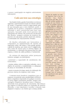 20
o acesso e participação em negócios anteriormente
inalcançáveis.
Cada um tem sua estratégia
Nos Estados Unidos, grandes fornecedores em diversos
segmentos, experimentaram investir em robustos sistemas
de vendas. A expectativa inicial foi migrar grande parte
de suas transações para o meio eletrônico, porém, o
resultado não foi positivo: compradores continuaram
utilizando o meio convencional para fazer suas
operações, buscando ainda novos parceiros não
participantes dos sistemas. Este assunto traz em discussão
dois desafios: assegurar confiança da existência dos
parceiros em cada ponta; permitir, através dos sistemas,
a continuidade dos relacionamentos firmados.
Os desafios enfrentados por fornecedores e
compradores na implementação de sistemas de
negociação online, dão ênfase a outra grande questão:
a gestão da mudança, que muitas vezes é negligenciada,
mas é fator de sucesso para os sistemas digitais. O
envolvimento e a valorização das pessoas-chave de cada
empresa e dentro da cadeia produtiva é fundamental.
Os sistemas de negociação online promovem
inúmeras vantagens aos participantes:
aumentam a capacidade de atendimento dos
Fornecedores;
- revelam análises sobre as operações realizadas, com o
objetivo de aumentar a competitividade e a adequação
de preços às necessidades do mercado;
- trazem economia de tempo através da otimização dos
processos internos da empresas; entre outras.
A Internet trouxe benefícios competitivos para as
empresas: economia de custos, produtividade e eficiência,
fatores competitivos importantes em qualquer economia.
O serviço digital corretamente prestado, assegura uma
vantagem competitiva duradoura para a empresa,
oferecendo novas perspectivas de crescimento. Vale destacar
que negócios na Internet podem ser construídos de maneiras
diferentes, o mais importante é escolher o desenho mais
adaptável à empresa e aos clientes que se deseja atender.
“Depois de ampliar sua rede
de negócios com o uso da
Internet, Seu Toshio,
incentivado pelo filho, teve a
idéia de receber pedidos de
compras de seus clientes via
e-mail. Os pedidos passaram
a chegar digitados, agilizando
o atendimento e a entrega. A
confiabilidade do serviço e a
agilidade nas entregas sempre
foram princípios para Seu
Toshio, que chegou a criar
algumas planilhas para
facilitar o controle. Porém isto
não foi suficiente, pois perdia-
se muito tempo na
organização dos pedidos. Foi
quando teve a idéia de criar
um website onde seus clientes
poderiam fazer os pedidos
através de formulários, que
seriam organizados
automaticamente. O sucesso
foi grande, mais clientes
puderam ser atendidos com
praticamente a mesma
equipe de antes. O
entregador ficou mais
motivado porque passou a
fazer mais entregas e,
conseqüentemente, a ganhar
mais gorjetas. Em algumas
semanas ele convidou seu
primo para ajudar nas
entregas, pois as vendas já
não suportavam mais apenas
um entregador.”
-
 