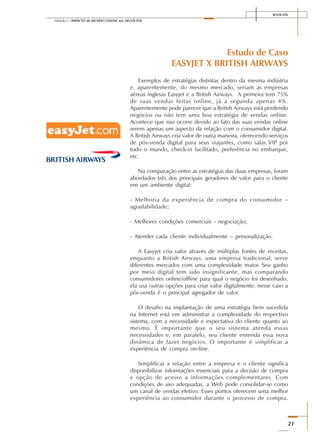 SENAI-DN
21
Módulo I – IMPACTO do MUNDO ONLINE nos NEGÓCIOS
Estudo de Caso
EASYJET X BRITISH AIRWAYS
Exemplos de estratégias distintas dentro da mesma indústria
e, aparentemente, do mesmo mercado, seriam as empresas
aéreas inglesas Easyjet e a British Airways. A primeira tem 75%
de suas vendas feitas online, já a segunda apenas 4%.
Aparentemente pode parecer que a British Airways está perdendo
negócios ou não tem uma boa estratégia de vendas online.
Acontece que isso ocorre devido ao fato das suas vendas online
serem apenas um aspecto da relação com o consumidor digital.
A British Airways cria valor de outra maneira, oferecendo serviços
de pós-venda digital para seus viajantes, como salas VIP por
todo o mundo, check-in facilitado, preferência no embarque,
etc.
Na comparação entre as estratégias das duas empresas, foram
abordados três dos principais geradores de valor para o cliente
em um ambiente digital:
- Melhoria da experiência de compra do consumidor –
agradabilidade;
- Melhores condições comerciais - negociação;
- Atender cada cliente individualmente – personalização.
A Easyjet cria valor através de múltiplas fontes de receitas,
enquanto a British Airways, uma empresa tradicional, serve
diferentes mercados com uma complexidade maior. Seu ganho
por meio digital tem sido insignificante, mas comparando
consumidores online/offline para qual o negócio foi desenhado,
ela usa outras opções para criar valor digitalmente, nesse caso a
pós-venda é o principal agregador de valor.
O desafio na implantação de uma estratégia bem sucedida
na Internet está em administrar a complexidade do respectivo
sistema, com a necessidade e expectativa do cliente quanto ao
mesmo. É importante que o seu sistema atenda essas
necessidades e, em paralelo, seu cliente entenda essa nova
dinâmica de fazer negócios. O importante é simplificar a
experiência de compra on-line.
Simplificar a relação entre a empresa e o cliente significa
disponibilizar informações essenciais para a decisão de compra
e opção de acesso a informações complementares. Com
condições de uso adequadas, a Web pode consolidar-se como
um canal de vendas efetivo. Esses pontos oferecem uma melhor
experiência ao consumidor durante o processo de compra.
 