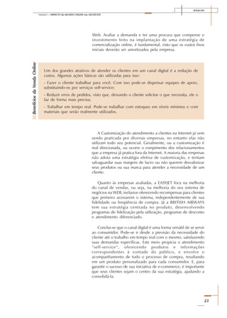 SENAI-DN
23
Módulo I – IMPACTO do MUNDO ONLINE nos NEGÓCIOS
Web. Avaliar a demanda e ter uma procura que compense o
investimento feito na implantação de uma estratégia de
comercialização online, é fundamental, visto que os custos fixos
iniciais deverão ser amortizados pela empresa.
Um dos grandes atrativos de atender os clientes em um canal digital é a redução de
custos. Algumas ações básicas são utilizadas para isso:
- Fazer o cliente trabalhar para você. Com isso pode-se dispensar equipes de apoio,
substituindo-os por serviços self-service;
- Reduzir erros de pedidos, visto que, deixando o cliente solicitar o que necessita, ele o
faz de forma mais precisa;
- Trabalhar em tempo real. Pode-se trabalhar com estoques em níveis mínimos e com
materiais que serão realmente utilizados.
BenefíciosdaVendaOnline
A Customização do atendimento a clientes na Internet já vem
sendo praticada por diversas empresas, no entanto elas não
utilizam todo seu potencial. Geralmente, ou a customização é
mal direcionada, ou ocorre o rompimento dos relacionamentos
que a empresa já pratica fora da Internet. A maioria das empresas
não adota uma estratégia efetiva de customização, e tentam
salvaguardar suas margens de lucro ou não querem desvalorizar
seus produtos ou sua marca para atender a necessidade de um
cliente.
Quanto às empresas avaliadas, a EASYJET foca na melhoria
do canal de vendas, ou seja, na melhoria do seu sistema de
negócios na WEB, inclusive oferecendo recompensas para clientes
que primeiro acessarem o sistema, independentemente de sua
fidelidade ou freqüência de compra. Já a BRITISH AIRWAYS
tem sua estratégia centrada no produto, desenvolvendo
programas de fidelização pela utilização, programas de desconto
e atendimento diferenciado.
Conclui-se que o canal digital é uma forma versátil de se servir
ao consumidor. Pode-se ir desde a previsão da necessidade do
cliente até o trabalho em tempo real com o mesmo, satisfazendo
suas demandas específicas. Este meio propicia o atendimento
“self-service”, oferecendo produtos e informações
correspondentes à vontade do público, e envolve o
acompanhamento de todo o processo de compra, resultando
em um produto personalizado para cada consumidor. E, para
garantir o sucesso de sua iniciativa de e-commerce, é importante
que seus clientes sejam o centro da sua estratégia, ajudando a
consolidá-la.
 