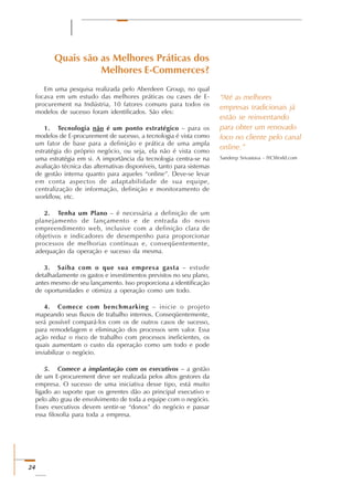 24
“Até as melhores
empresas tradicionais já
estão se reinventando
para obter um renovado
foco no cliente pelo canal
online.”
Sandeep Srivastava - IYCWorld.com
Quais são as Melhores Práticas dos
Melhores E-Commerces?
Em uma pesquisa realizada pelo Aberdeen Group, no qual
focava em um estudo das melhores práticas ou cases de E-
procurement na Indústria, 10 fatores comuns para todos os
modelos de sucesso foram identificados. São eles:
1. Tecnologia não é um ponto estratégico – para os
modelos de E-procurement de sucesso, a tecnologia é vista como
um fator de base para a definição e prática de uma ampla
estratégia do próprio negócio, ou seja, ela não é vista como
uma estratégia em si. A importância da tecnologia centra-se na
avaliação técnica das alternativas disponíveis, tanto para sistemas
de gestão interna quanto para aqueles “online”. Deve-se levar
em conta aspectos de adaptabilidade de sua equipe,
centralização de informação, definição e monitoramento de
workflow, etc.
2. Tenha um Plano – é necessária a definição de um
planejamento de lançamento e de entrada do novo
empreendimento web, inclusive com a definição clara de
objetivos e indicadores de desempenho para proporcionar
processos de melhorias contínuas e, conseqüentemente,
adequação da operação e sucesso da mesma.
3. Saiba com o que sua empresa gasta – estude
detalhadamente os gastos e investimentos previstos no seu plano,
antes mesmo de seu lançamento. Isso proporciona a identificação
de oportunidades e otimiza a operação como um todo.
4. Comece com benchmarking – inicie o projeto
mapeando seus fluxos de trabalho internos. Conseqüentemente,
será possível compará-los com os de outros casos de sucesso,
para remodelagem e eliminação dos processos sem valor. Essa
ação reduz o risco de trabalho com processos ineficientes, os
quais aumentam o custo da operação como um todo e pode
inviabilizar o negócio.
5. Comece a implantação com os executivos – a gestão
de um E-procurement deve ser realizada pelos altos gestores da
empresa. O sucesso de uma iniciativa desse tipo, está muito
ligado ao suporte que os gerentes dão ao principal executivo e
pelo alto grau de envolvimento de toda a equipe com o negócio.
Esses executivos devem sentir-se “donos” do negócio e passar
essa filosofia para toda a empresa.
 