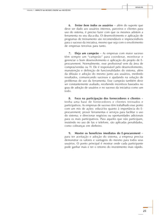 SENAI-DN
25
Módulo I – IMPACTO do MUNDO ONLINE nos NEGÓCIOS
6. Treine bem todos os usuários – além do suporte que
deve ser dado aos usuários internos, parceiros e clientes para
uso do sistema, é preciso fazer com que os mesmos adotem a
ferramenta no seu dia-a-dia. O desenvolvimento e aplicação de
programas de treinamento são recomendáveis e imprescindíveis
para o sucesso da iniciativa, mesmo que seja com o envolvimento
de empresas terceiras para tanto.
7. Eleja um campeão – As empresas com maior sucesso
têm sempre um “campeão” para coordenar, monitorar e
gerenciar o bom desenvolvimento e aplicação do projeto de E-
procurement. Normalmente, esse profissional vem da área de
compras/vendas ou TI. Ele é responsável pelo desenvolvimento,
manutenção e definição de funcionalidades do sistema, além
da difusão e adoção do mesmo junto aos usuários, medindo
resultados, comunicando sucessos e ajudando na solução de
problemas de uso da ferramenta. Esse campeão também deve
ser constantemente avaliado, recebendo incentivos baseados no
grau de adoção de usuários e no sucesso da iniciativa como um
todo.
8. Foco na participação dos fornecedores e clientes –
tenha uma base de fornecedores e clientes treinados e
participativos. As empresas de sucesso têm trabalhado esse ponto
com um mix de ações: educá-los quanto à importância do E-
procurement; prover ferramentas e serviços para facilitar o uso
do sistema; e direcionar negócios ou oportunidades adicionais
para os mais participativos. Para aqueles que não participam,
insistindo no uso de fax e telefone, são aplicadas penalidades,
como cobranças em dinheiro.
9. Mostre os benefícios imediatos do E-procurement –
para ter aceitação e adoção do sistema, a empresa precisa
demonstrar os valores e vantagens do mesmo para todos seus
usuários. O ponto principal é mostrar onde cada participante
pode ganhar mais e ter o retorno do investimento mais rápido.
 