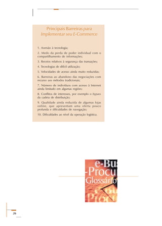 26
Principais Barreiras para
Implementar seu E-Commerce
1. Aversão à tecnologia;
2. Medo da perda de poder individual com o
compartilhamento de informações;
3. Receios relativos à segurança das transações;
4. Tecnologias de difícil utilização;
5. Velocidades de acesso ainda muito reduzidas;
6. Barreiras ao abandono das negociações com
recurso aos métodos tradicionais;
7. Número de indivíduos com acesso à Internet
ainda limitado em algumas regiões;
8. Conflitos de interesses, por exemplo o bypass
da cadeia de distribuição;
9. Qualidade ainda reduzida de algumas lojas
online, que apresentam uma oferta pouco
profunda e dificuldades de navegação;
10. Dificuldades ao nível da operação logística.
 