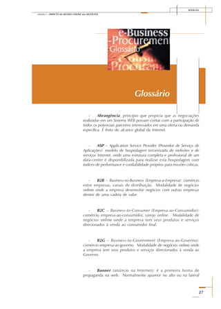 SENAI-DN
27
Módulo I – IMPACTO do MUNDO ONLINE nos NEGÓCIOS
- Abrangência: princípio que propicia que as negociações
realizadas em um Sistema WEB possam contar com a participação de
todos os potenciais parceiros interessados em uma oferta ou demanda
específica. É fruto do alcance global da Internet.
- ASP – Application Service Provider (Provedor de Serviço de
Aplicações): modelo de hospedagem terceirizada de websites e de
serviços Internet, onde uma estrutura completa e profissional de um
data-center é disponibilizada para realizar esta hospedagem com
índices de performance e confiabilidade próprios para missões críticas.
- B2B – Business-to-Business (Empresa-a-Empresa): comércio
entre empresas, canais de distribuição. Modalidade de negócios
online onde a empresa desenvolve negócios com outras empresas
dentro de uma cadeia de valor.
- B2C – Business-to-Consumer (Empresa-ao-Consumidor):
comércio empresa-ao-consumidor, varejo online. Modalidade de
negócios online onde a empresa tem seus produtos e serviços
direcionados à venda ao consumidor final.
- B2G – Business-to-Government (Empresa-ao-Governo):
comércio empresa-ao-governo. Modalidade de negócios online onde
a empresa tem seus produtos e serviços direcionados à venda ao
Governo.
- Banner (anúncio na Internet): é a primeira forma de
propaganda na web. Normalmente aparece no alto ou na lateral
Glossário
 
