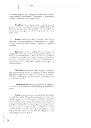 28
de uma Webpage, e liga à Webpage do anunciante, onde há
desdobramentos da publicidade. A propaganda na web também
pode vir na forma de botões, pop-ups, etc.
- Broadband (Acesso Banda Larga): serviço de acesso à
Internet em alta velocidade de conexão (ADSL, Rádio, Link
Dedicado, etc) que aumenta velocidade e a capacidade do
usuário em acessar arquivos em mídia rica (grandes) como vídeo,
áudio e 3D.
- Browser (Navegador Web): software capaz de ler,
interpretar e apresentar informações da Internet para o usuário.
Os mais conhecidos são o Internet Explorer e o Netscape
Navigator.
- Bugs (Erros): erro de código em um programa de
computador. Os erros podem ser descobertos durante o
processo de desenvolvimento ou de uso do software. Geralmente
os sistemas são testados com usuários pioneiros (versões beta),
tendendo a melhorar, pois os erros são reconhecidos e
solucionados mais rapidamente durante os estágios do
desenvolvimento.
- Chat Rooms (Salas de Bate-papo): ambiente virtual onde
duas ou mais pessoas podem se comunicar de forma síncrona,
individual ou abertamente, através de textos, sons e imagens.
Podem ser criados com o objetivo de reunir comunidades com
um interesse específico.
- Confidencialidade: princípio que garante a segregação
ou o acesso às informações exclusivamente ao proprietário
destas.
- Cookie: arquivo gravado no computador do usuário,
contendo informações sobre os locais navegados por ele na web,
para que possam ser identificados por um Website quando o
mesmo usuário retorna a este. O cookie permite a um Website
localizar os caminhos percorridos pelo usuário, entendendo suas
preferências e facilitando a navegação. O uso de cookies causou
dúvidas a respeito da quebra de privacidade do usuário,
considerando que estes não sabem que informação está sendo
armazenada na sua máquina pelos Websites. O próprio usuário
pode apagá-los quando desejar.
 