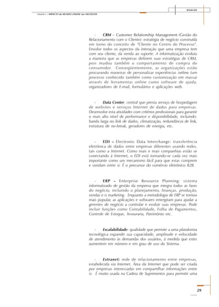 SENAI-DN
29
Módulo I – IMPACTO do MUNDO ONLINE nos NEGÓCIOS
- CRM – Customer Relationship Management (Gestão do
Relacionamento com o Cliente): estratégia de negócio construída
em torno do conceito de “Cliente no Centro do Processo”.
Envolve todos os aspectos da interação que uma empresa tem
com seu cliente, da venda ao suporte. A informatização evoluiu
a maneira que as empresas definem suas estratégias de CRM,
pois mudou também o comportamento de compra do
consumidor. Conseqüentemente, as organizações estão
procurando maneiras de personalizar experiências online (um
processo conhecido também como customização em massa)
através de ferramentas online como software de ajuda,
organizadores de E-mail, formulários e aplicações web.
- Data Center: central que presta serviço de hospedagem
de websites e serviços Internet de dados para empresas.
Desenvolve esta atividades com critérios profissionais para garantir
o mais alto nível de performance e disponibilidade, incluindo:
banda larga no link de dados, climatização, redundância de link,
estrutura de no-break, geradores de energia, etc.
- EDI – Electronic Data Interchange: transferência
eletrônica de dados entre empresas diferentes usando redes,
tais como a Internet. Como mais e mais companhias estão se
conectando à Internet, o EDI está tornando-se cada vez mais
importante como um mecanismo fácil para que estas comprem
e vendam entre si. É o precursor do comércio eletrônico B2B.
- ERP – Enterprise Resource Planning: sistema
informatizado de gestão da empresa que integra todos as fases
do negócio, incluindo o planejamento, finanças, produção,
vendas e o marketing. Enquanto a metodologia de ERP se tornou
mais popular, as aplicações e softwares emergiram para ajudar a
gerentes de negócio a controlar e evoluir suas empresas. Pode
incluir funções como Contabilidade, Folha de Pagamentos,
Controle de Estoque, Tesouraria, Patrimônio etc.
- Escalabilidade: qualidade que permite a uma plataforma
tecnológica expandir sua capacidade, amplitude e velocidade
de atendimento às demandas dos usuários, à medida que estes
aumentem em número e em grau de uso do Sistema.
- Extranet: rede de relacionamento entre empresas,
estabelecida via Internet. Área da Internet que pode ser criada
por empresas interessadas em compartilhar informações entre
si. É muito usada na Cadeia de Suprimentos para permitir uma
 